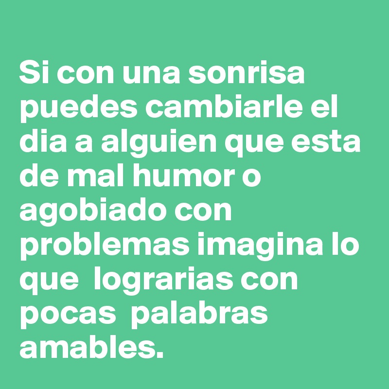
Si con una sonrisa puedes cambiarle el dia a alguien que esta de mal humor o agobiado con problemas imagina lo que  lograrias con pocas  palabras amables. 