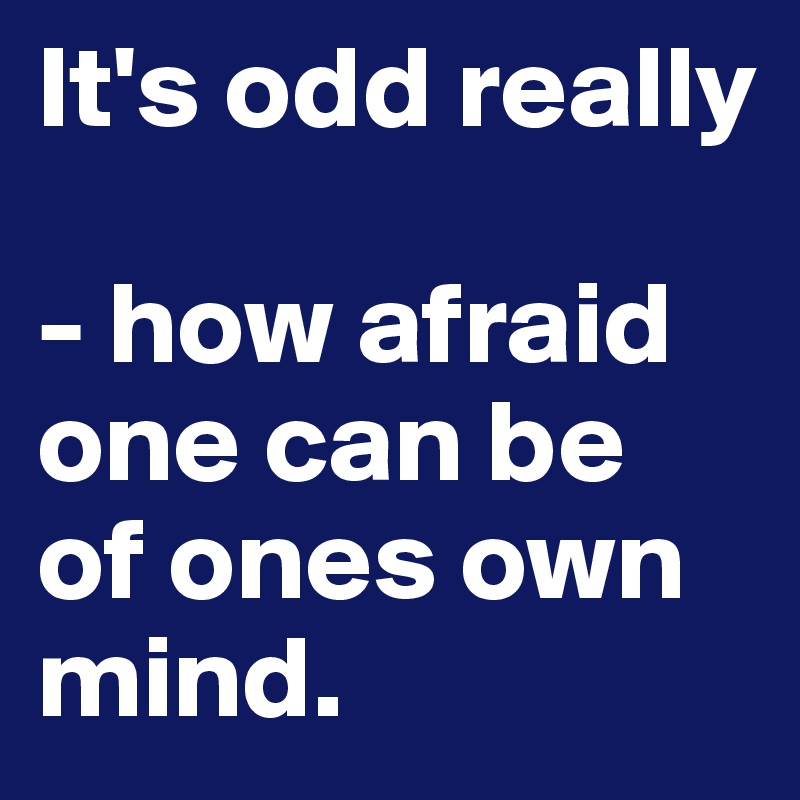 It's odd really 

- how afraid one can be  of ones own mind.