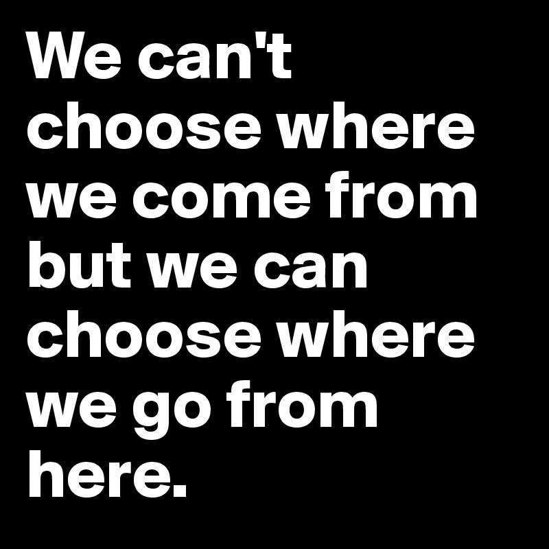 We can't choose where we come from but we can choose where we go from here.