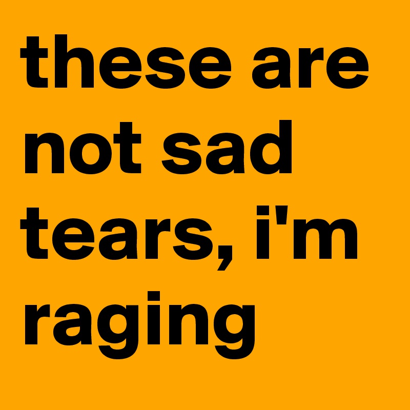these are not sad tears, i'm raging