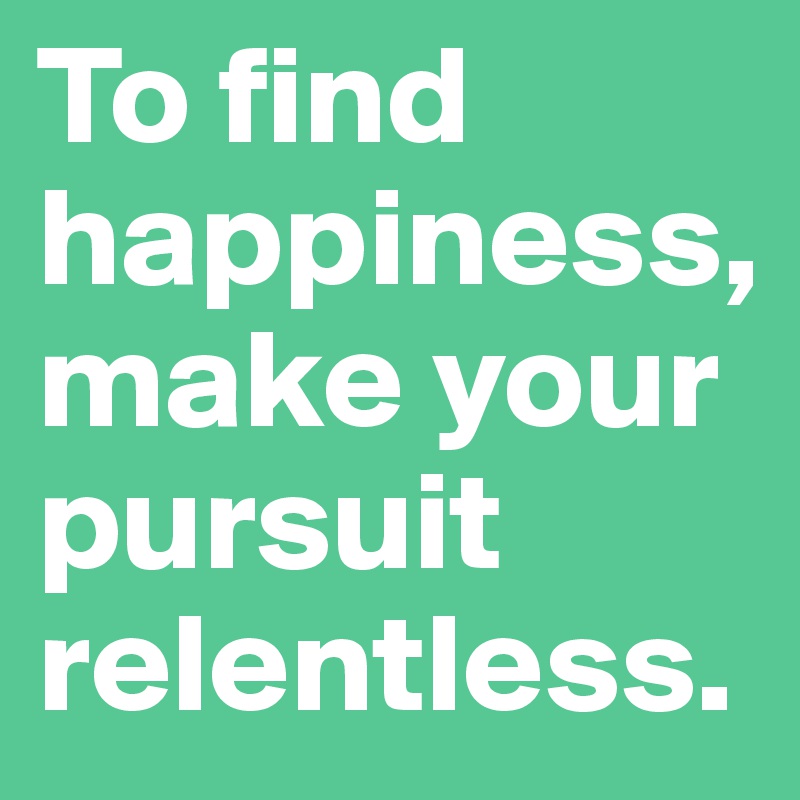 To find happiness, make your pursuit relentless. 