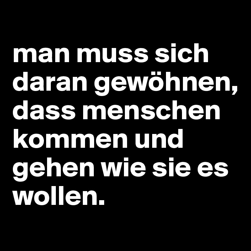 
man muss sich daran gewöhnen, dass menschen kommen und gehen wie sie es wollen.