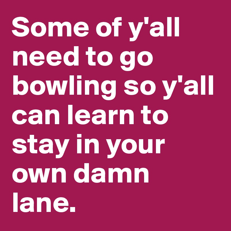 Some of y'all need to go bowling so y'all can learn to stay in your own damn lane.