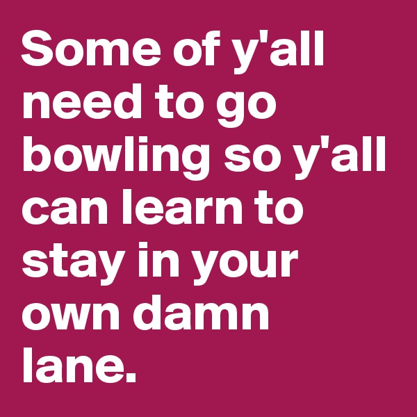 Some of y'all need to go bowling so y'all can learn to stay in your own damn lane.