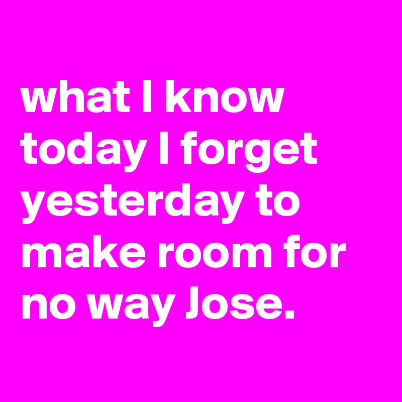 
what I know today I forget yesterday to make room for no way Jose.

