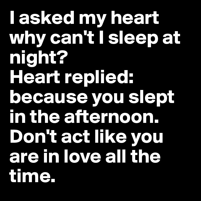 I asked my heart why can't I sleep at night?
Heart replied: because you slept in the afternoon. Don't act like you are in love all the time.
