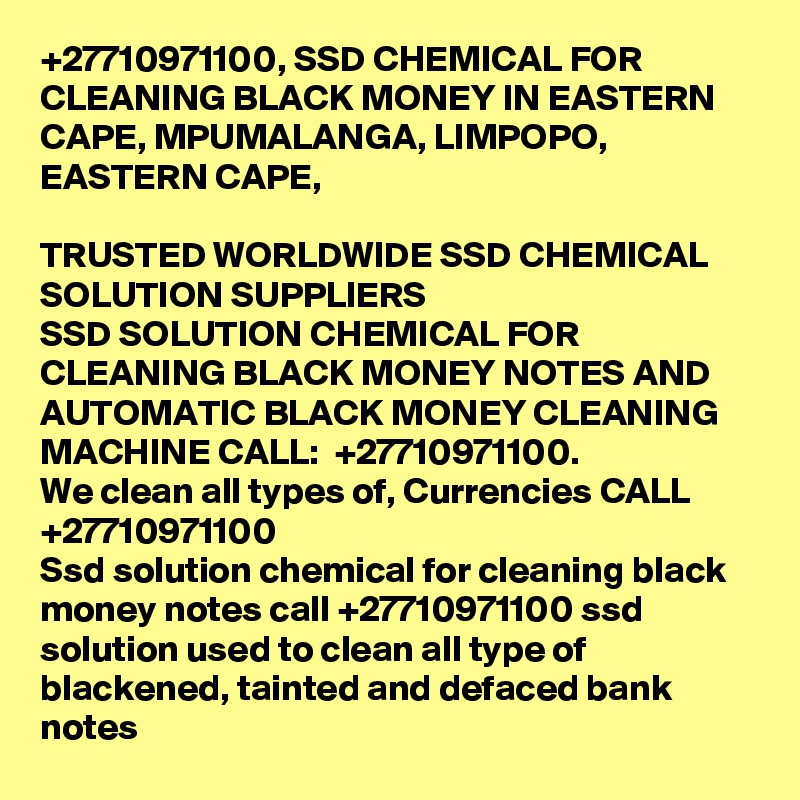 +27710971100, SSD CHEMICAL FOR CLEANING BLACK MONEY IN EASTERN CAPE, MPUMALANGA, LIMPOPO, EASTERN CAPE, 
	
TRUSTED WORLDWIDE SSD CHEMICAL SOLUTION SUPPLIERS	
SSD SOLUTION CHEMICAL FOR CLEANING BLACK MONEY NOTES AND AUTOMATIC BLACK MONEY CLEANING MACHINE CALL:  +27710971100.
We clean all types of, Currencies CALL +27710971100	
Ssd solution chemical for cleaning black money notes call +27710971100 ssd solution used to clean all type of blackened, tainted and defaced bank notes