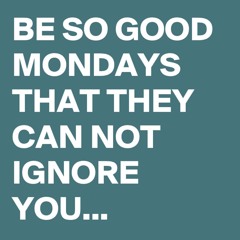 BE SO GOOD MONDAYS THAT THEY CAN NOT IGNORE YOU...