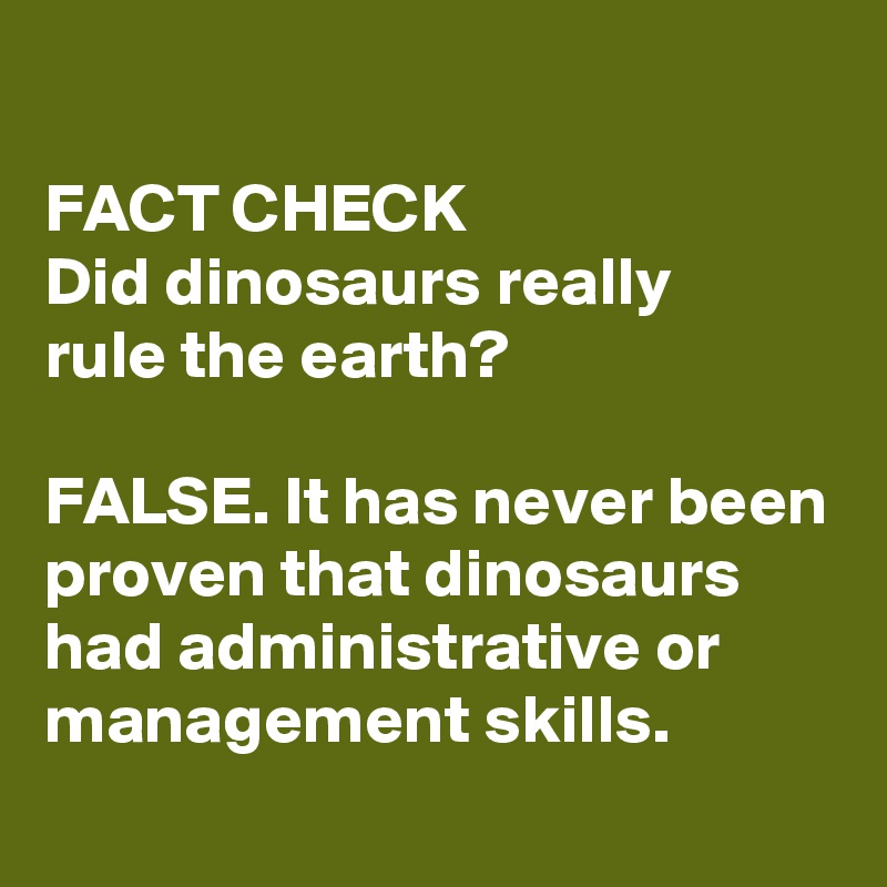 
FACT CHECK 
Did dinosaurs really 
rule the earth?

FALSE. It has never been proven that dinosaurs had administrative or management skills. 
