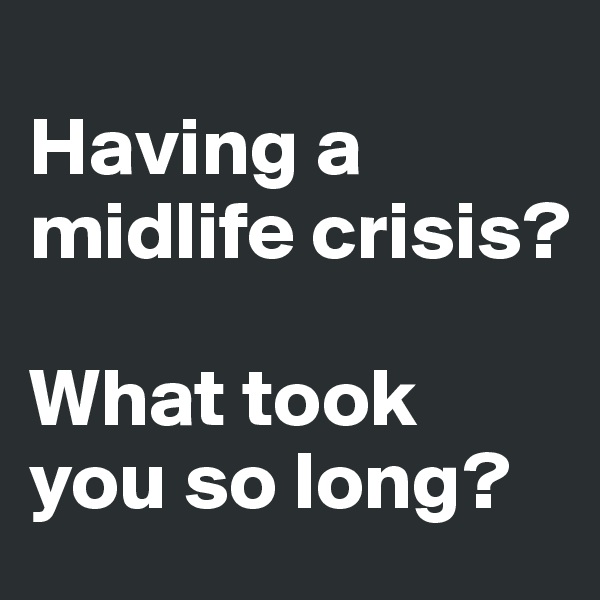 
Having a midlife crisis? 

What took you so long?
