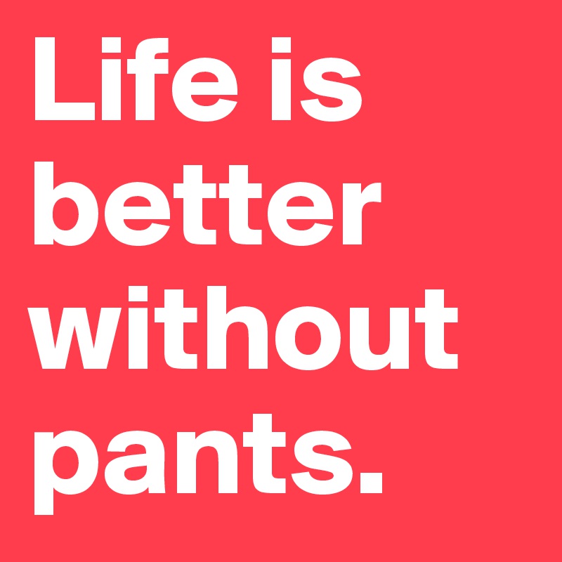 Life is better without pants.