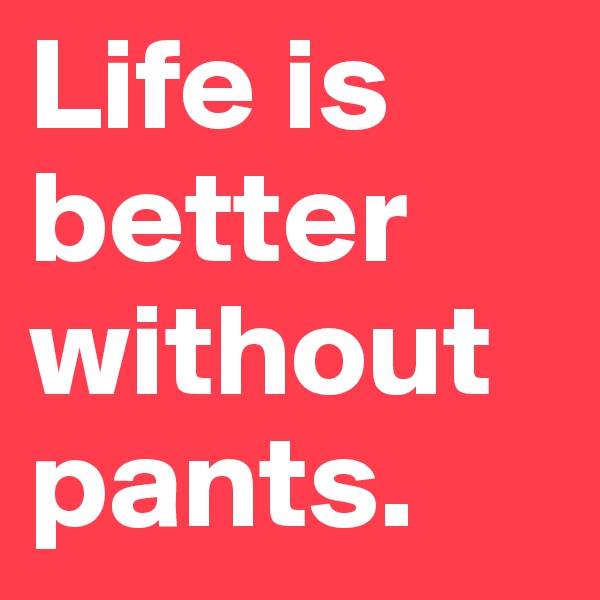 Life is better without pants.