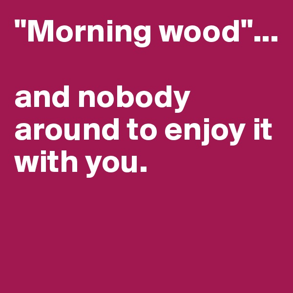"Morning wood"...

and nobody around to enjoy it with you.

