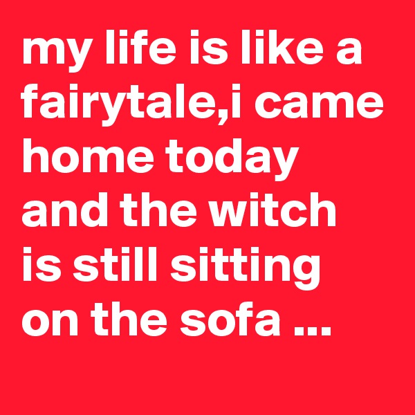 my life is like a fairytale,i came home today and the witch is still sitting on the sofa ...