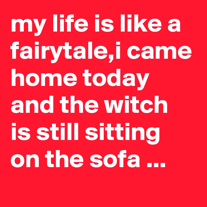 my life is like a fairytale,i came home today and the witch is still sitting on the sofa ...