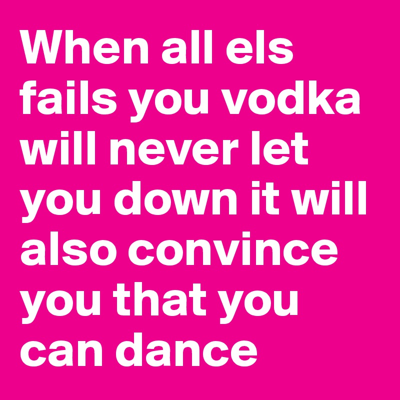 When all els fails you vodka will never let you down it will also convince you that you can dance 