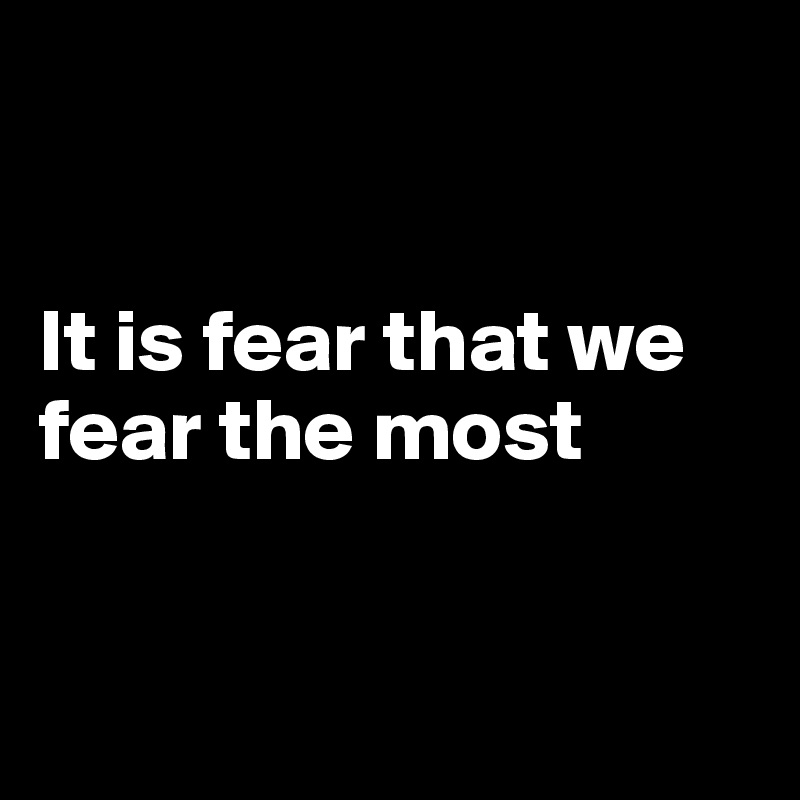


It is fear that we fear the most


                    