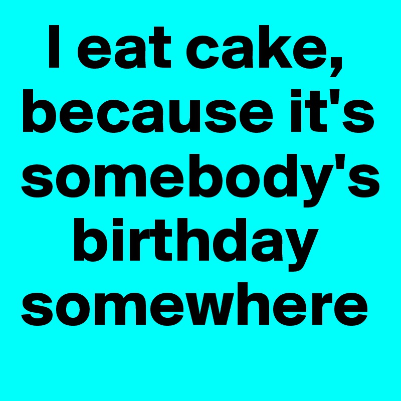   I eat cake,
because it's somebody's
    birthday somewhere