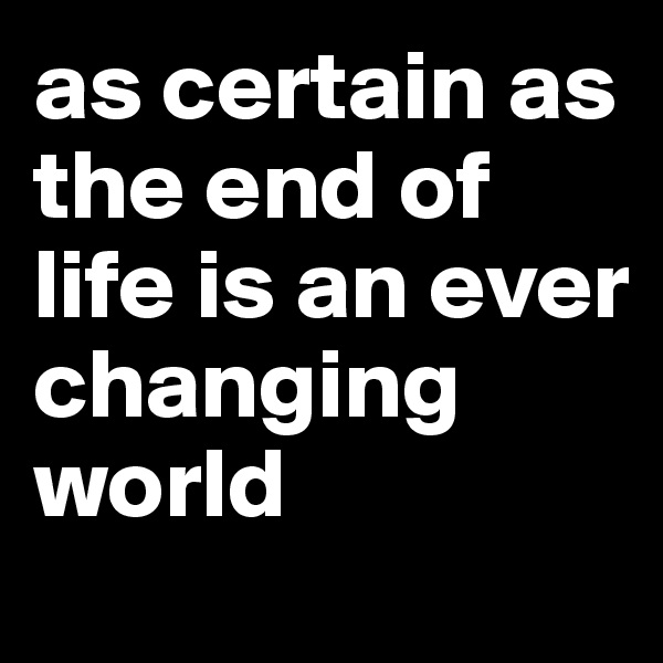 as certain as the end of life is an ever changing world 