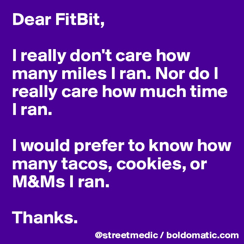 Dear FitBit,

I really don't care how many miles I ran. Nor do I really care how much time I ran.

I would prefer to know how many tacos, cookies, or M&Ms I ran.

Thanks.