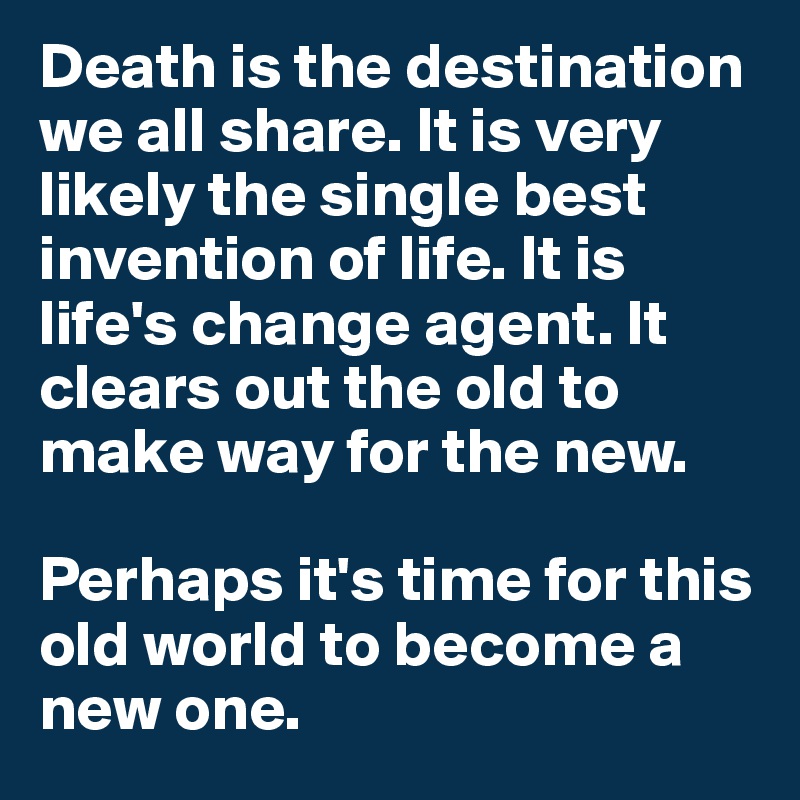 Death is the destination we all share. It is very likely the single best invention of life. It is life's change agent. It clears out the old to make way for the new.

Perhaps it's time for this old world to become a new one.