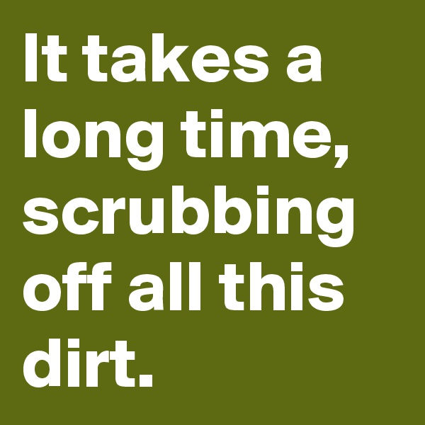 It takes a long time,  scrubbing off all this dirt.