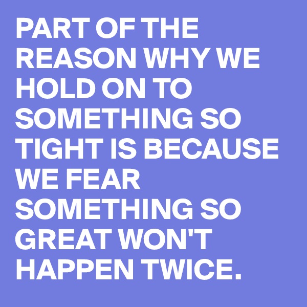 PART OF THE REASON WHY WE HOLD ON TO SOMETHING SO TIGHT IS BECAUSE WE FEAR SOMETHING SO GREAT WON'T HAPPEN TWICE.