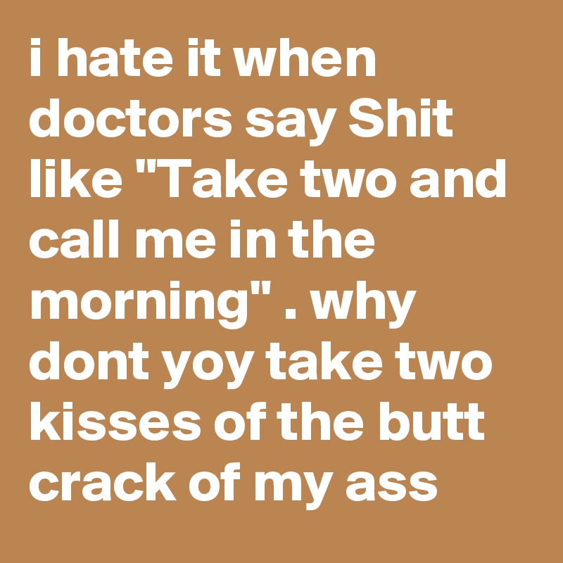 i hate it when doctors say Shit like "Take two and call me in the morning" . why dont yoy take two kisses of the butt crack of my ass