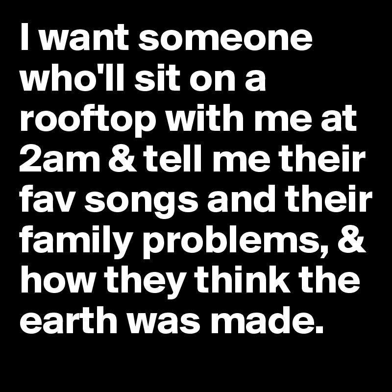 I want someone who'll sit on a rooftop with me at 2am & tell me their fav songs and their family problems, & how they think the earth was made.