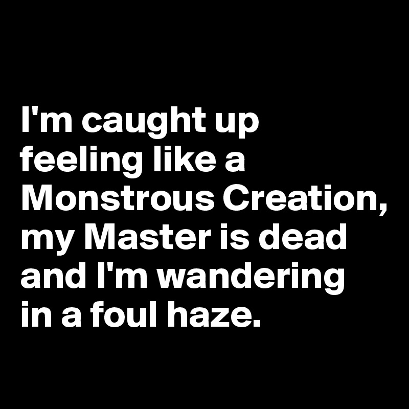 

I'm caught up feeling like a Monstrous Creation, my Master is dead and I'm wandering 
in a foul haze.
