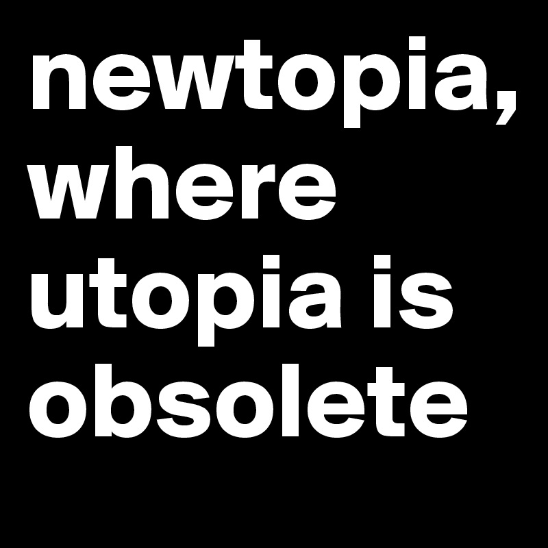newtopia, 
where utopia is obsolete