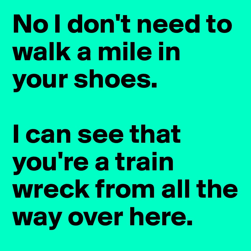 No I don't need to walk a mile in your shoes.

I can see that you're a train wreck from all the way over here.