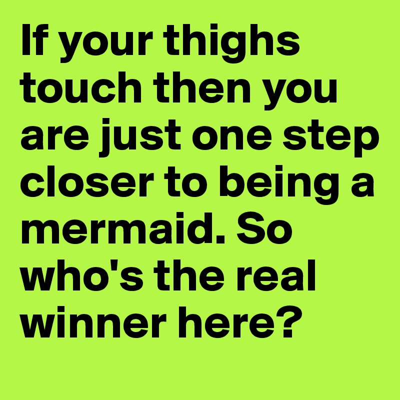 If your thighs touch then you are just one step closer to being a mermaid. So who's the real winner here?