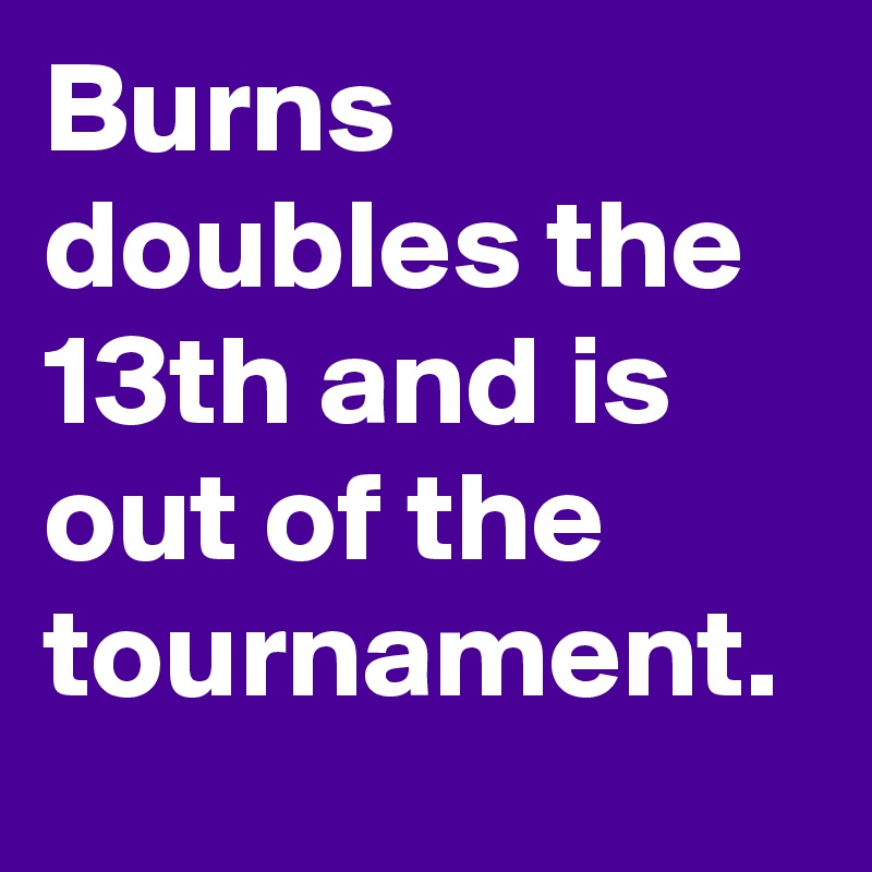 Burns doubles the 13th and is out of the tournament.