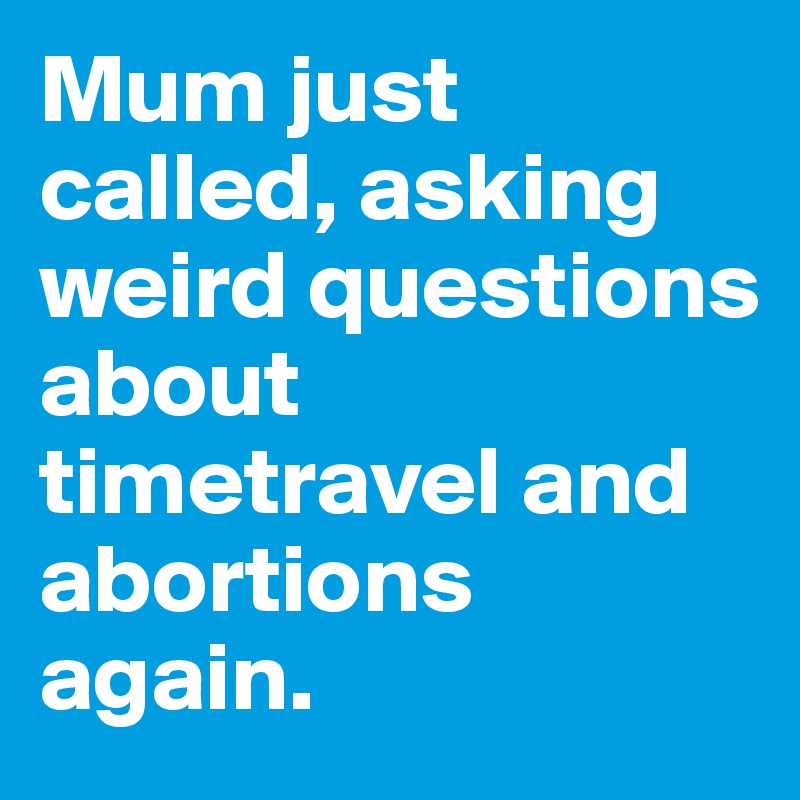 Mum just called, asking weird questions about timetravel and abortions again.