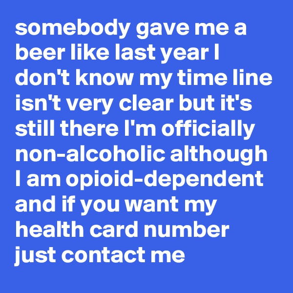 somebody gave me a beer like last year I don't know my time line isn't very clear but it's still there I'm officially non-alcoholic although I am opioid-dependent and if you want my health card number just contact me
