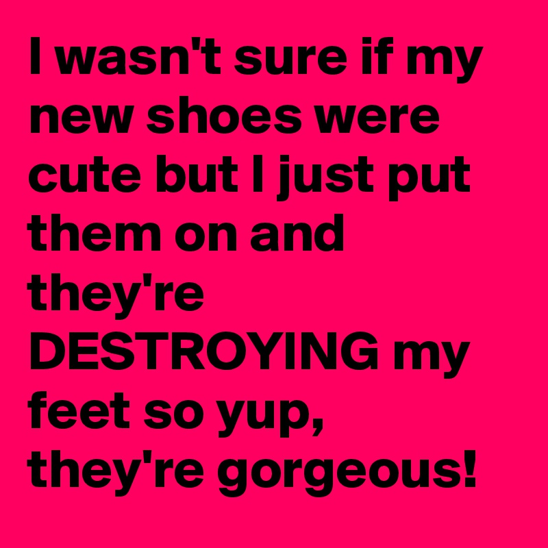 I wasn't sure if my new shoes were cute but I just put them on and they're DESTROYING my feet so yup, they're gorgeous!