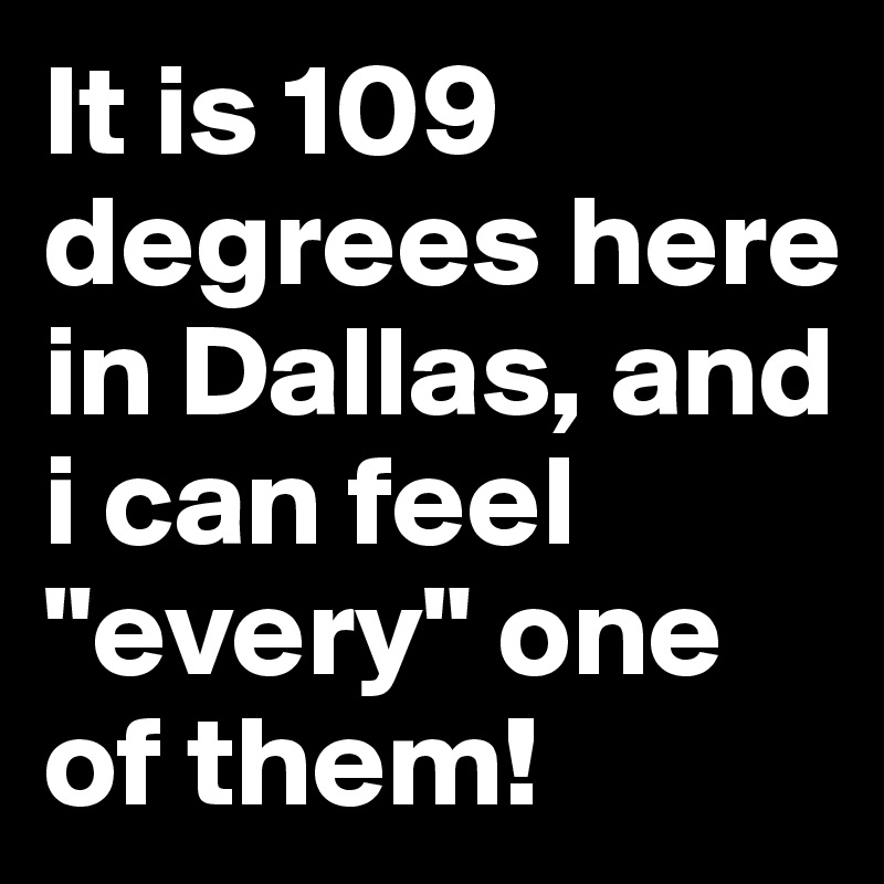 It is 109 degrees here in Dallas, and i can feel "every" one of them!