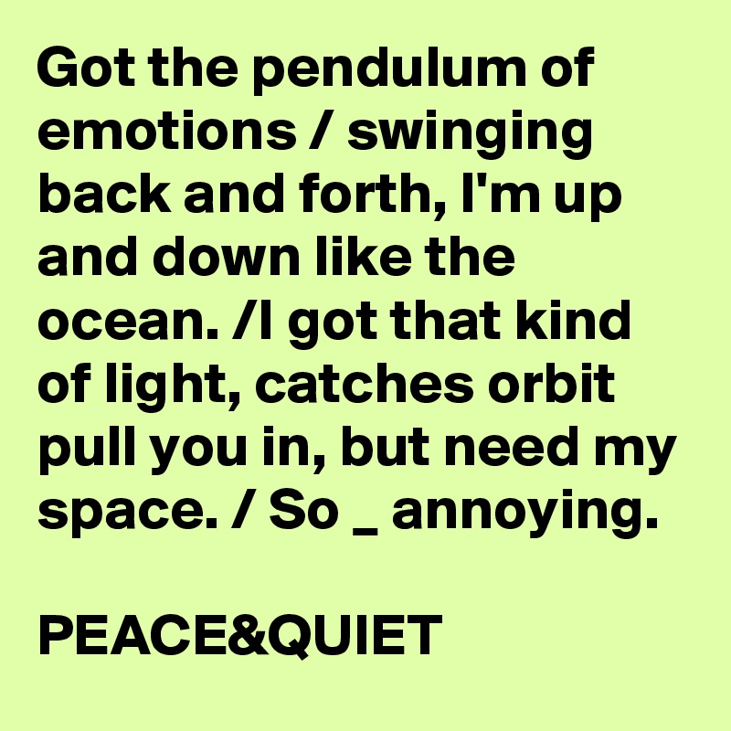 Got the pendulum of emotions / swinging back and forth, I'm up and down like the ocean. /I got that kind of light, catches orbit pull you in, but need my space. / So _ annoying.

PEACE&QUIET