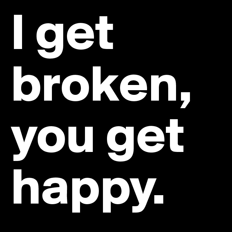 I get broken, you get happy.