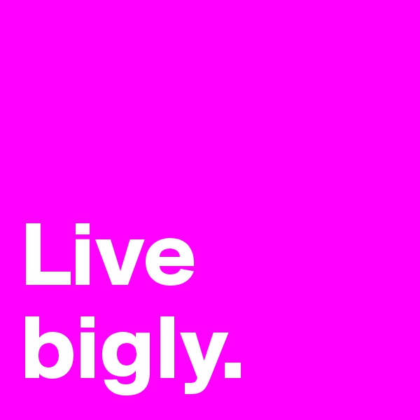 

Live
bigly. 