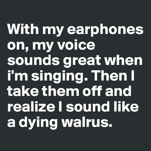 
With my earphones on, my voice sounds great when i'm singing. Then I take them off and realize I sound like a dying walrus. 