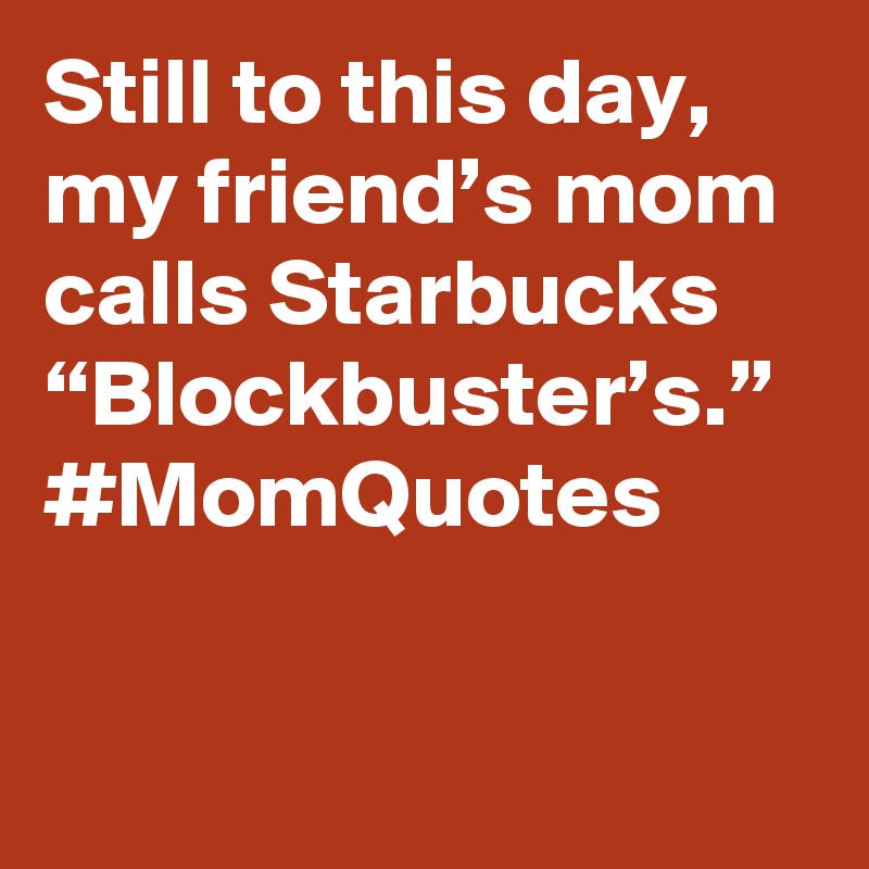 Still to this day, my friend’s mom calls Starbucks “Blockbuster’s.” #MomQuotes