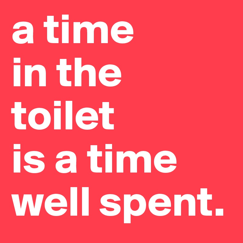 a time
in the 
toilet
is a time
well spent.