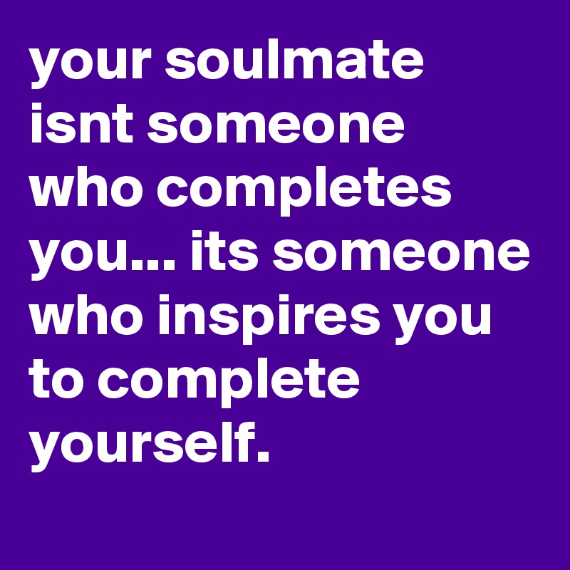 your soulmate  
isnt someone who completes you... its someone who inspires you to complete yourself. 
