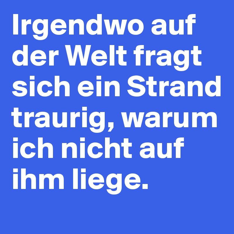 Irgendwo auf der Welt fragt sich ein Strand traurig, warum ich nicht auf ihm liege. 