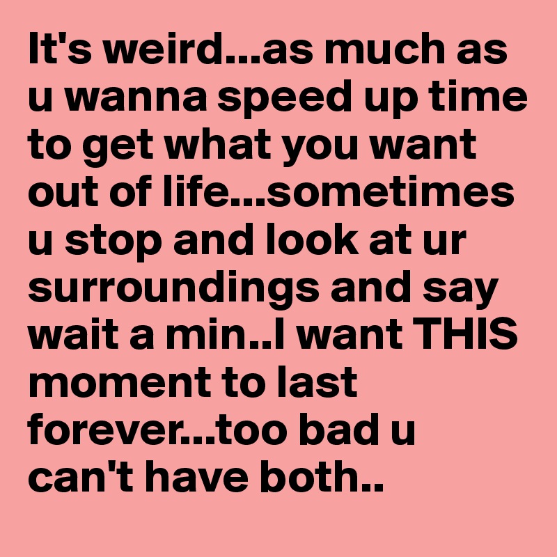 It's weird...as much as u wanna speed up time to get what you want out of life...sometimes u stop and look at ur surroundings and say wait a min..I want THIS moment to last forever...too bad u can't have both..