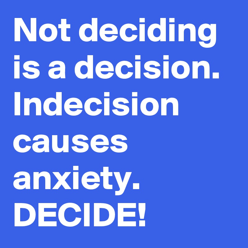 Not deciding is a decision. Indecision causes anxiety.
DECIDE!
