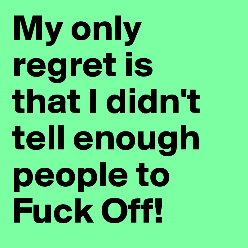 My only regret is 
that I didn't tell enough people to Fuck Off!