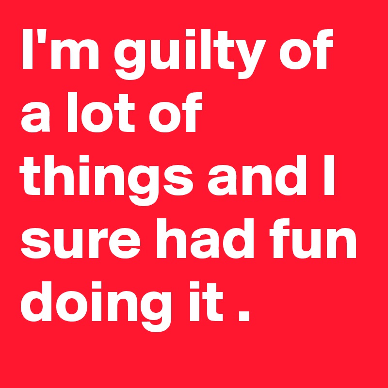 I'm guilty of a lot of things and I sure had fun doing it .